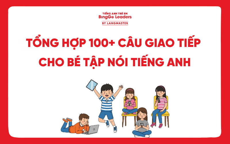 TỔNG HỢP 100+ CÂU GIAO TIẾP THEO CHỦ ĐỀ CHO BÉ TẬP NÓI TIẾNG ANH