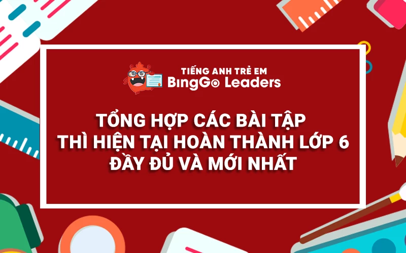 TỔNG HỢP CÁC BÀI TẬP THÌ HIỆN TẠI HOÀN THÀNH LỚP 6 ĐẦY ĐỦ VÀ MỚI NHẤT