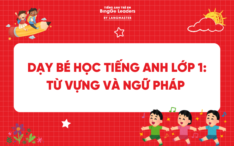 TỔNG HỢP KIẾN THỨC DẠY BÉ HỌC TIẾNG ANH LỚP 1: TỪ VỰNG VÀ NGỮ PHÁP