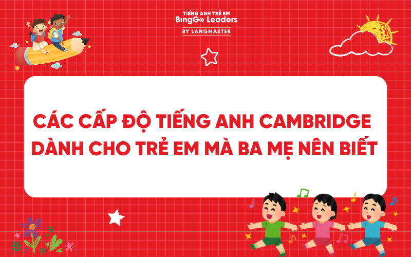 CÁC CẤP ĐỘ TIẾNG ANH CAMBRIDGE DÀNH CHO TRẺ EM MÀ BA MẸ NÊN BIẾT