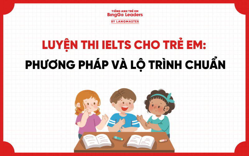 LUYỆN THI IELTS CHO TRẺ EM: PHƯƠNG PHÁP VÀ LỘ TRÌNH CHUẨN