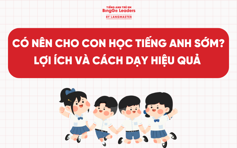 CÓ NÊN CHO CON HỌC TIẾNG ANH SỚM​? LỢI ÍCH, CÁCH DẠY VÀ LƯU Ý